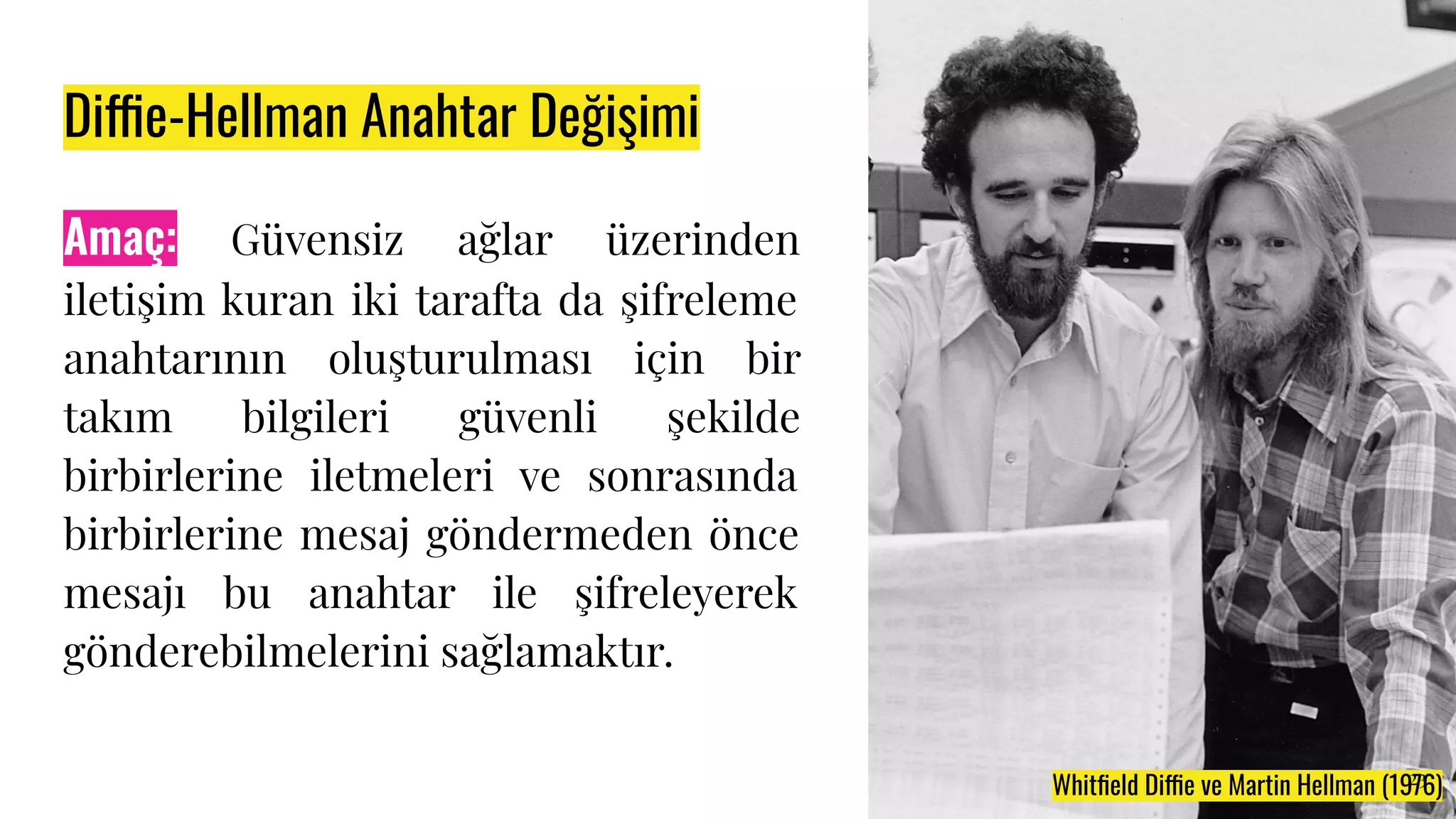 Diffie-Hellman Anahtar Değişimi
Amaç: Güvensiz ağlar üzerinden
iletişim kuran iki tarafta da şifreleme
anahtarının oluşturulması için bir
takım bilgileri güvenli şekilde
birbirlerine iletmeleri ve sonrasında
birbirlerine mesaj göndermeden önce
mesajı bu anahtar ile şifreleyerek
gönderebilmelerini sağlamaktır.
Whitﬁeld Diffie ve Martin Hellman (1976)
23
 
