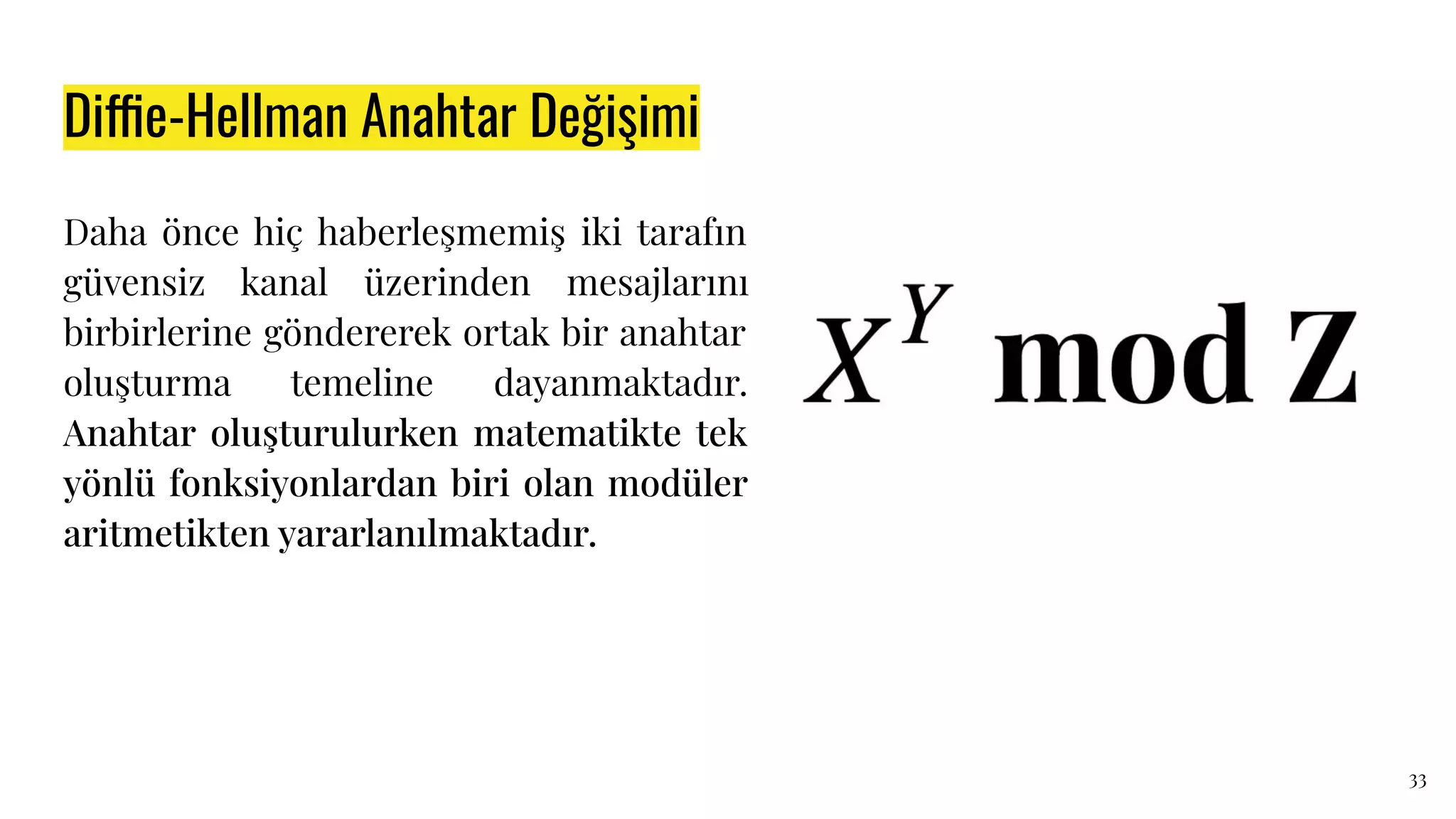 Diffie-Hellman Anahtar Değişimi
Daha önce hiç haberleşmemiş iki tarafın
güvensiz kanal üzerinden mesajlarını
birbirlerine göndererek ortak bir anahtar
oluşturma temeline dayanmaktadır.
Anahtar oluşturulurken matematikte tek
yönlü fonksiyonlardan biri olan modüler
aritmetikten yararlanılmaktadır.
33
 