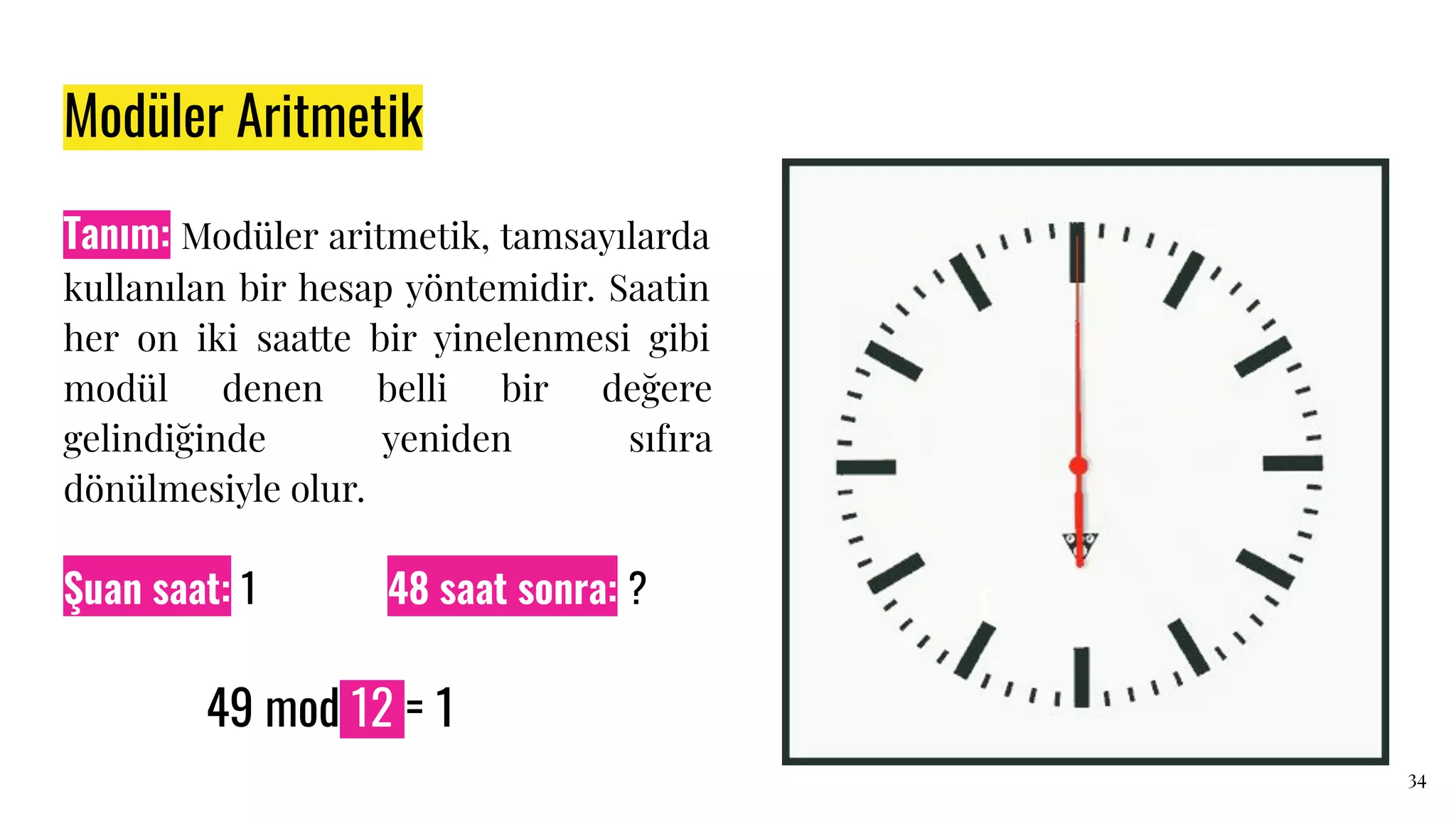 Modüler Aritmetik
Tanım: Modüler aritmetik, tamsayılarda
kullanılan bir hesap yöntemidir. Saatin
her on iki saatte bir yinelenmesi gibi
modül denen belli bir değere
gelindiğinde yeniden sıfıra
dönülmesiyle olur.
34
49 mod 12 = 1
Şuan saat: 1 48 saat sonra: ?
49 mod 12 = 1
 