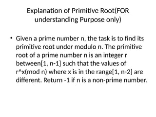 Explanation of Primitive Root(FOR
understanding Purpose only)
• Given a prime number n, the task is to find its
primitive root under modulo n. The primitive
root of a prime number n is an integer r
between[1, n-1] such that the values of
r^x(mod n) where x is in the range[1, n-2] are
different. Return -1 if n is a non-prime number.
 