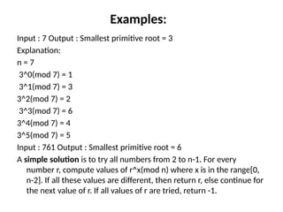 Examples:
Input : 7 Output : Smallest primitive root = 3
Explanation:
n = 7
3^0(mod 7) = 1
3^1(mod 7) = 3
3^2(mod 7) = 2
3^3(mod 7) = 6
3^4(mod 7) = 4
3^5(mod 7) = 5
Input : 761 Output : Smallest primitive root = 6
A simple solution is to try all numbers from 2 to n-1. For every
number r, compute values of r^x(mod n) where x is in the range[0,
n-2]. If all these values are different, then return r, else continue for
the next value of r. If all values of r are tried, return -1.
 