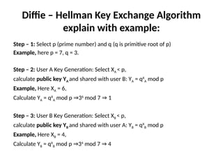 Diffie – Hellman Key Exchange Algorithm
explain with example:
Step – 1: Select p (prime number) and q (q is primitive root of p)
Example, here p = 7, q = 3.
Step – 2: User A Key Generation: Select XA < p,
calculate public key YA and shared with user B: YA = qX
A mod p
Example, Here XA = 6,
Calculate YA = qX
A mod p 3
⇒ 6
mod 7 1
⇒
Step – 3: User B Key Generation: Select XB < p,
calculate public key YB and shared with user A: YB = qX
B mod p
Example, Here XB = 4,
Calculate YB = qX
B mod p 3
⇒ 4
mod 7 4
⇒
 