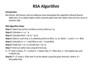 RSA Algorithm
Introduction
Ron Rivest, Adi Shamir and Len Adleman have developed this algorithm (Rivest-Shamir-
Adleman). It is a block cipher which converts plain text into cipher text and vice versa at
receiver side.
RSA Algorithm Steps
Step-1: Select two prime numbers p and q where p ≠ q.
Step-2: Calculate n = p * q.
Step-3: Calculate Ф(n) = (p-1) * (q-1).
Step-4: Select e such that, e is relatively prime to Ф(n), i.e. (e, Ф(n)) = 1 and 1 < e < Ф(n)
Step-5: Calculate d = e -1
mod Ф(n) or ed = 1 mod Ф(n).
Step-6: Public key = {e, n}, private key = {d, n}.
Step-7: Find out cipher text using the formula,
C = Pe
mod n where, P < n where C = Cipher text, P = Plain text, e = Encryption key and
n=block size.
Step-8: P = Cd
mod n. Plain text P can be obtain using the given formula. where, d =
decryption key
 