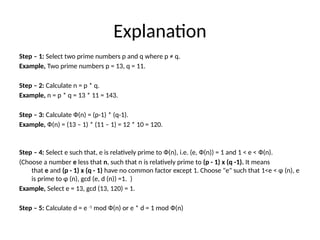Explanation
Step – 1: Select two prime numbers p and q where p ≠ q.
Example, Two prime numbers p = 13, q = 11.
Step – 2: Calculate n = p * q.
Example, n = p * q = 13 * 11 = 143.
Step – 3: Calculate Ф(n) = (p-1) * (q-1).
Example, Ф(n) = (13 – 1) * (11 – 1) = 12 * 10 = 120.
Step – 4: Select e such that, e is relatively prime to Ф(n), i.e. (e, Ф(n)) = 1 and 1 < e < Ф(n).
(Choose a number e less that n, such that n is relatively prime to (p - 1) x (q -1). It means
that e and (p - 1) x (q - 1) have no common factor except 1. Choose "e" such that 1<e < φ (n), e
is prime to φ (n), gcd (e, d (n)) =1. )
Example, Select e = 13, gcd (13, 120) = 1.
Step – 5: Calculate d = e -1
mod Ф(n) or e * d = 1 mod Ф(n)
 