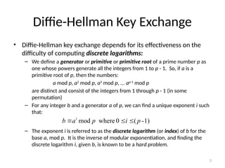 2
Diffie-Hellman Key Exchange
• Diffie-Hellman key exchange depends for its effectiveness on the
difficulty of computing discrete logarithms:
– We define a generator or primitive or primitive root of a prime number p as
one whose powers generate all the integers from 1 to p - 1. So, if a is a
primitive root of p, then the numbers:
a mod p, a2
mod p, a3
mod p, ... ap-1
mod p
are distinct and consist of the integers from 1 through p - 1 (in some
permutation)
– For any integer b and a generator a of p, we can find a unique exponent i such
that:
– The exponent i is referred to as the discrete logarithm (or index) of b for the
base a, mod p. It is the inverse of modular exponentiation, and finding the
discrete logarithm i, given b, is known to be a hard problem.
1)
-
(
0
where
mod p
i
p
a
b i



 