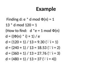 Example
Finding d: e * d mod Ф(n) = 1
13 * d mod 120 = 1
(How to find: d *e = 1 mod Ф(n)
d = ((Ф(n) * i) + 1) / e
d = (120 + 1) / 13 = 9.30 ( i = 1)
∵
d = (240 + 1) / 13 = 18.53 ( i = 2)
∵
d = (360 + 1) / 13 = 27.76 ( i = 3)
∵
d = (480 + 1) / 13 = 37 ( i = 4))
∵
 