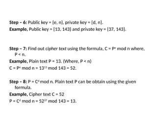 Step – 6: Public key = {e, n}, private key = {d, n}.
Example, Public key = {13, 143} and private key = {37, 143}.
Step – 7: Find out cipher text using the formula, C = Pe
mod n where,
P < n.
Example, Plain text P = 13. (Where, P < n)
C = Pe
mod n = 1313
mod 143 = 52.
Step – 8: P = Cd
mod n. Plain text P can be obtain using the given
formula.
Example, Cipher text C = 52
P = Cd
mod n = 5237
mod 143 = 13.
 