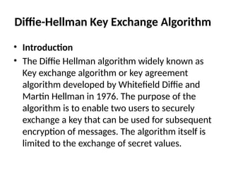Diffie-Hellman Key Exchange Algorithm
• Introduction
• The Diffie Hellman algorithm widely known as
Key exchange algorithm or key agreement
algorithm developed by Whitefield Diffie and
Martin Hellman in 1976. The purpose of the
algorithm is to enable two users to securely
exchange a key that can be used for subsequent
encryption of messages. The algorithm itself is
limited to the exchange of secret values.
 