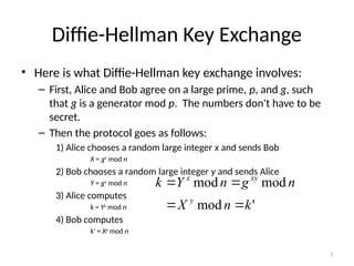 3
Diffie-Hellman Key Exchange
• Here is what Diffie-Hellman key exchange involves:
– First, Alice and Bob agree on a large prime, p, and g, such
that g is a generator mod p. The numbers don't have to be
secret.
– Then the protocol goes as follows:
1) Alice chooses a random large integer x and sends Bob
X = gx
mod n
2) Bob chooses a random large integer y and sends Alice
Y = gy
mod n
3) Alice computes
k = Yx
mod n
4) Bob computes
k' = Xy
mod n
'
mod
mod
mod
k
n
X
n
g
n
Y
k
y
xy
x




 