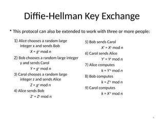 4
Diffie-Hellman Key Exchange
1) Alice chooses a random large
integer x and sends Bob
X = gx
mod n
2) Bob chooses a random large integer
y and sends Carol
Y = gy
mod n
3) Carol chooses a random large
integer z and sends Alice
Z = gz
mod n
4) Alice sends Bob
Z' = Zx
mod n
5) Bob sends Carol
X' = Xy
mod n
6) Carol sends Alice
Y' = Yz
mod n
7) Alice computes
k = Y'x
mod n
8) Bob computes
k = Z'y
mod n
9) Carol computes
k = X'z
mod n
• This protocol can also be extended to work with three or more people:
 
