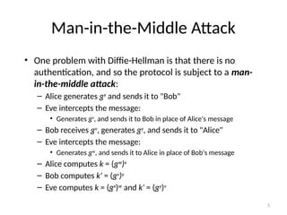 5
Man-in-the-Middle Attack
• One problem with Diffie-Hellman is that there is no
authentication, and so the protocol is subject to a man-
in-the-middle attack:
– Alice generates gx
and sends it to "Bob"
– Eve intercepts the message:
• Generates gv
, and sends it to Bob in place of Alice's message
– Bob receives gv
, generates gy
, and sends it to "Alice"
– Eve intercepts the message:
• Generates gw
, and sends it to Alice in place of Bob's message
– Alice computes k = (gw
)x
– Bob computes k' = (gv
)y
– Eve computes k = (gx
)w
and k' = (gy
)v
 