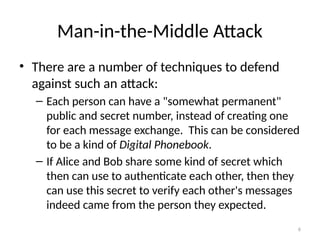 6
Man-in-the-Middle Attack
• There are a number of techniques to defend
against such an attack:
– Each person can have a "somewhat permanent"
public and secret number, instead of creating one
for each message exchange. This can be considered
to be a kind of Digital Phonebook.
– If Alice and Bob share some kind of secret which
then can use to authenticate each other, then they
can use this secret to verify each other's messages
indeed came from the person they expected.
 