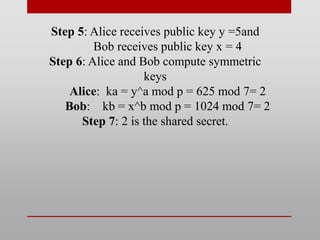 Step 5: Alice receives public key y =5and
Bob receives public key x = 4
Step 6: Alice and Bob compute symmetric
keys
Alice: ka = y^a mod p = 625 mod 7= 2
Bob: kb = x^b mod p = 1024 mod 7= 2
Step 7: 2 is the shared secret.
 