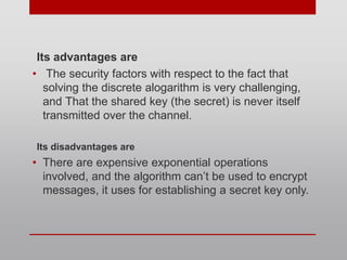 Its advantages are
• The security factors with respect to the fact that
solving the discrete alogarithm is very challenging,
and That the shared key (the secret) is never itself
transmitted over the channel.
Its disadvantages are
• There are expensive exponential operations
involved, and the algorithm can’t be used to encrypt
messages, it uses for establishing a secret key only.
 