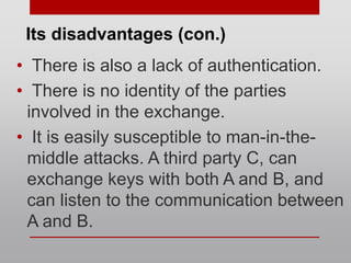 • There is also a lack of authentication.
• There is no identity of the parties
involved in the exchange.
• It is easily susceptible to man-in-the-
middle attacks. A third party C, can
exchange keys with both A and B, and
can listen to the communication between
A and B.
Its disadvantages (con.)
 