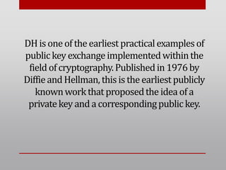 DH is oneof the earliest practicalexamplesof
publickey exchangeimplementedwithinthe
field of cryptography.Publishedin 1976by
Diffieand Hellman, thisis the earliest publicly
knownworkthat proposedthe idea of a
privatekey and a correspondingpublic key.
 
