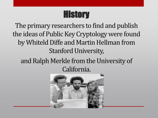 History
The primaryresearchers to find and publish
the ideas of Public Key Cryptologywerefound
by WhiteldDiffeand Martin Hellman from
StanfordUniversity,
and RalphMerkle from the Universityof
California.
 
