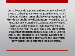 Assofrequentlyhappensintheexperimentalworld,
thetwogatheringswereworkingon thesameissue-
DiffieandHellmanonpublickey cryptographyand
Merkle onpublickey distribution-whentheygot to
knowaboutoneanother'sworkandacknowledged
therewascollaborationintheirmethodologies.In
Hellman'swords:"Weeachhada keypieceofthe
puzzlekeepinginmindit'sactual oneofusfirst
saidX, andanother ofusfirstsaidY, andsoon,it
wasthecombinationofforwardandbackward
betweenusthat permittedthedisclosure.."
 