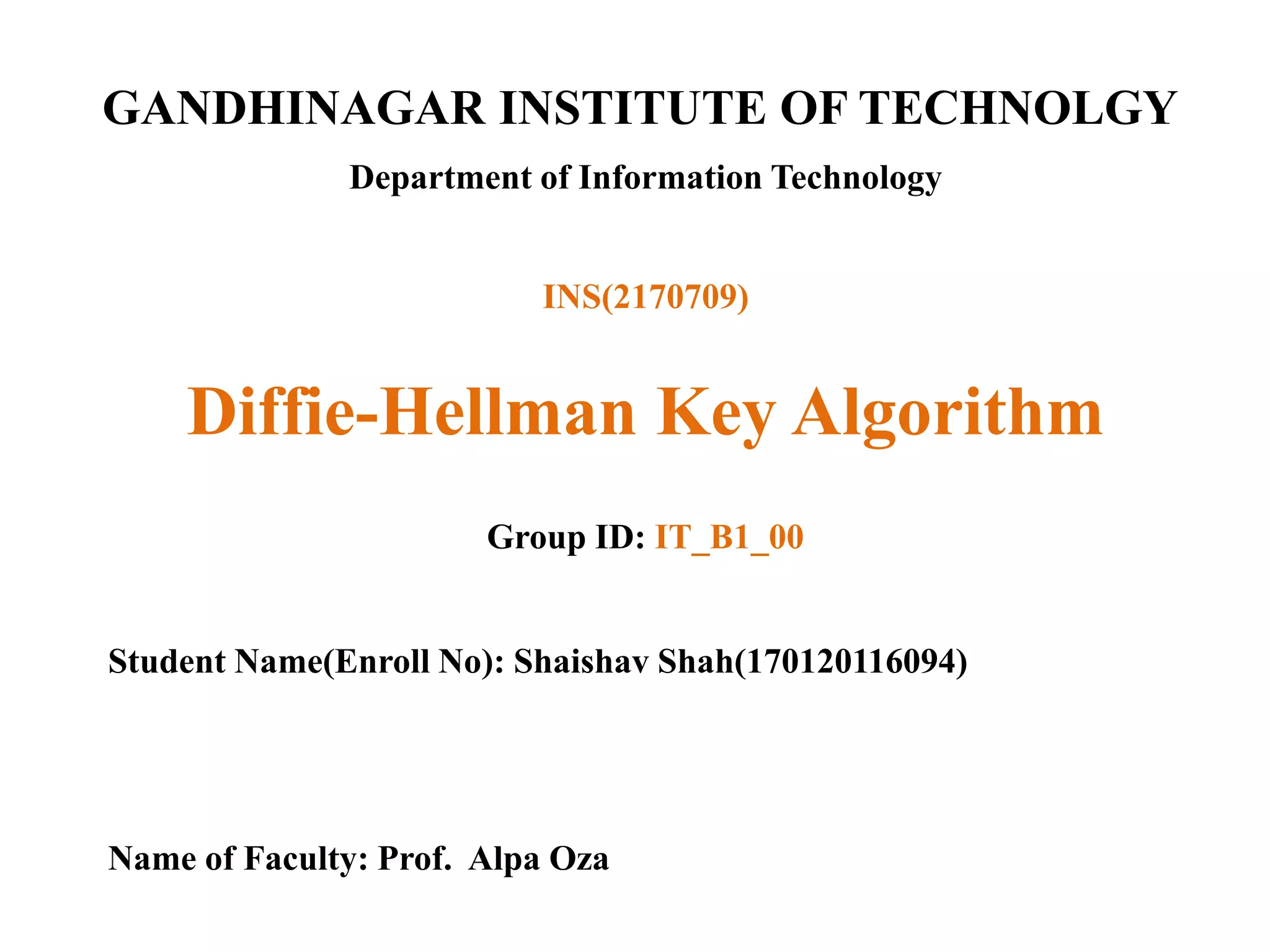 GANDHINAGAR INSTITUTE OF TECHNOLGY
Department of Information Technology
Diffie-Hellman Key Algorithm
Group ID: IT_B1_00
Student Name(Enroll No): Shaishav Shah(170120116094)
Name of Faculty: Prof. Alpa Oza
INS(2170709)
 