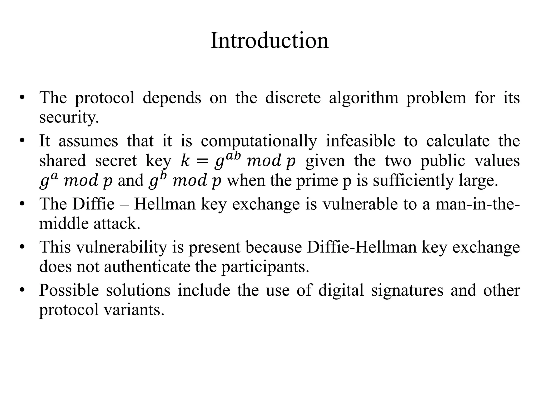Introduction
• The protocol depends on the discrete algorithm problem for its
security.
• It assumes that it is computationally infeasible to calculate the
shared secret key 𝑘 = 𝑔𝑎𝑏 𝑚𝑜𝑑 𝑝 given the two public values
𝑔𝑎 𝑚𝑜𝑑 𝑝 and 𝑔𝑏 𝑚𝑜𝑑 𝑝 when the prime p is sufficiently large.
• The Diffie – Hellman key exchange is vulnerable to a man-in-the-
middle attack.
• This vulnerability is present because Diffie-Hellman key exchange
does not authenticate the participants.
• Possible solutions include the use of digital signatures and other
protocol variants.
 