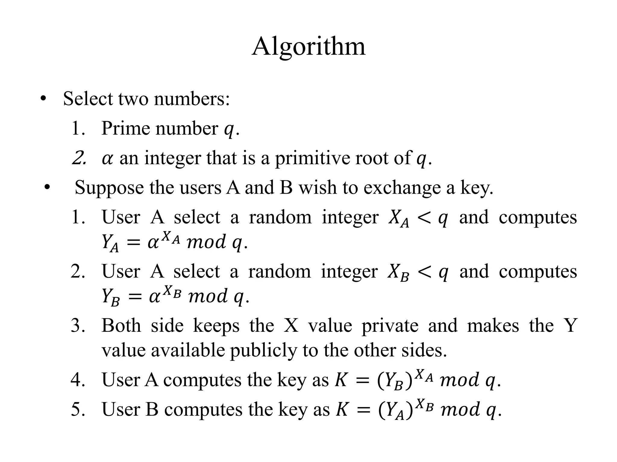 Algorithm
• Select two numbers:
1. Prime number 𝑞.
2. 𝛼 an integer that is a primitive root of 𝑞.
• Suppose the users A and B wish to exchange a key.
1. User A select a random integer 𝑋𝐴 < 𝑞 and computes
𝑌
𝐴 = 𝛼𝑋𝐴 𝑚𝑜𝑑 𝑞.
2. User A select a random integer 𝑋𝐵 < 𝑞 and computes
𝑌𝐵 = 𝛼𝑋𝐵 𝑚𝑜𝑑 𝑞.
3. Both side keeps the X value private and makes the Y
value available publicly to the other sides.
4. User A computes the key as 𝐾 = (𝑌𝐵)𝑋𝐴 𝑚𝑜𝑑 𝑞.
5. User B computes the key as 𝐾 = (𝑌𝐴)𝑋𝐵 𝑚𝑜𝑑 𝑞.
 
