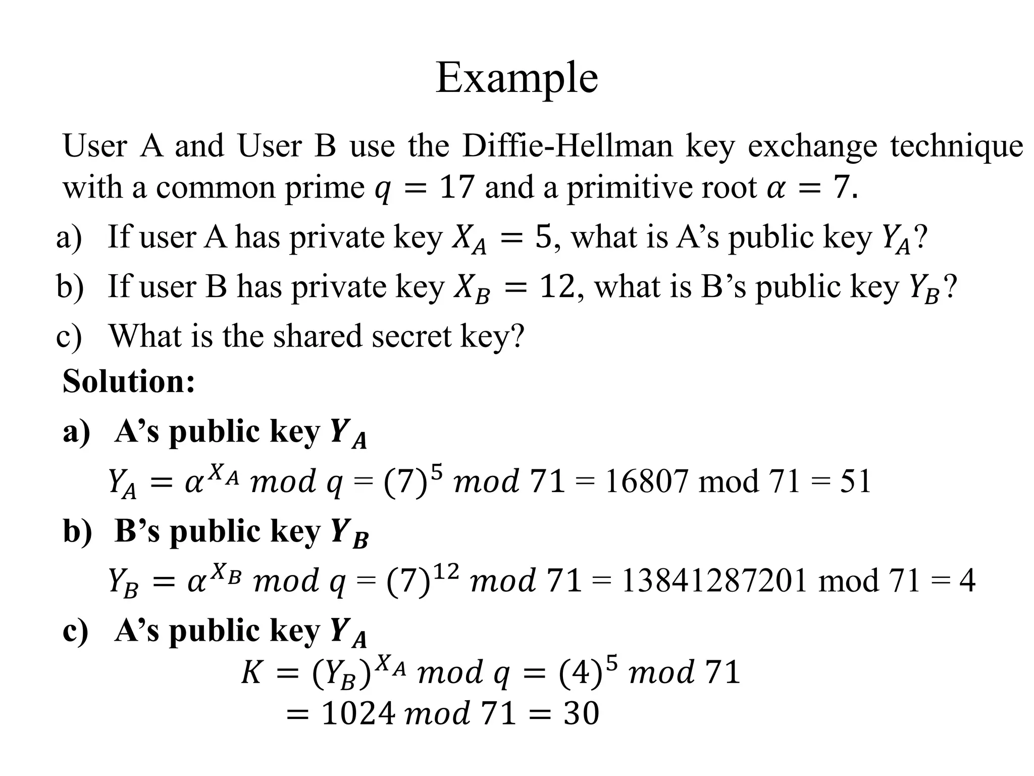 Example
User A and User B use the Diffie-Hellman key exchange technique
with a common prime 𝑞 = 17 and a primitive root 𝛼 = 7.
a) If user A has private key 𝑋𝐴 = 5, what is A’s public key 𝑌
𝐴?
b) If user B has private key 𝑋𝐵 = 12, what is B’s public key 𝑌𝐵?
c) What is the shared secret key?
Solution:
a) A’s public key 𝒀𝑨
𝑌
𝐴 = 𝛼𝑋𝐴 𝑚𝑜𝑑 𝑞 = (7)5
𝑚𝑜𝑑 71 = 16807 mod 71 = 51
b) B’s public key 𝒀𝑩
𝑌𝐵 = 𝛼𝑋𝐵 𝑚𝑜𝑑 𝑞 = (7)12 𝑚𝑜𝑑 71 = 13841287201 mod 71 = 4
c) A’s public key 𝒀𝑨
𝐾 = (𝑌𝐵)𝑋𝐴 𝑚𝑜𝑑 𝑞 = (4)5 𝑚𝑜𝑑 71
= 1024 𝑚𝑜𝑑 71 = 30
 
