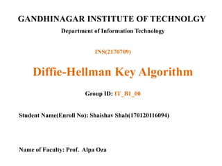GANDHINAGAR INSTITUTE OF TECHNOLGY
Department of Information Technology
Diffie-Hellman Key Algorithm
Group ID: IT_B1_00
Student Name(Enroll No): Shaishav Shah(170120116094)
Name of Faculty: Prof. Alpa Oza
INS(2170709)
 