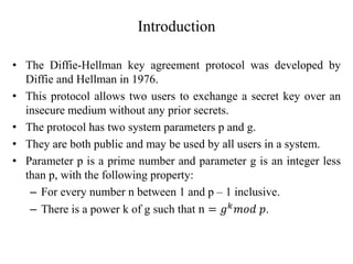 Introduction
• The Diffie-Hellman key agreement protocol was developed by
Diffie and Hellman in 1976.
• This protocol allows two users to exchange a secret key over an
insecure medium without any prior secrets.
• The protocol has two system parameters p and g.
• They are both public and may be used by all users in a system.
• Parameter p is a prime number and parameter g is an integer less
than p, with the following property:
– For every number n between 1 and p – 1 inclusive.
– There is a power k of g such that n = 𝑔𝑘
𝑚𝑜𝑑 𝑝.
 