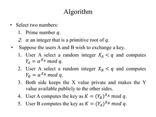 Algorithm
• Select two numbers:
1. Prime number 𝑞.
2. 𝛼 an integer that is a primitive root of 𝑞.
• Suppose the users A and B wish to exchange a key.
1. User A select a random integer 𝑋𝐴 < 𝑞 and computes
𝑌
𝐴 = 𝛼𝑋𝐴 𝑚𝑜𝑑 𝑞.
2. User A select a random integer 𝑋𝐵 < 𝑞 and computes
𝑌𝐵 = 𝛼𝑋𝐵 𝑚𝑜𝑑 𝑞.
3. Both side keeps the X value private and makes the Y
value available publicly to the other sides.
4. User A computes the key as 𝐾 = (𝑌𝐵)𝑋𝐴 𝑚𝑜𝑑 𝑞.
5. User B computes the key as 𝐾 = (𝑌𝐴)𝑋𝐵 𝑚𝑜𝑑 𝑞.
 