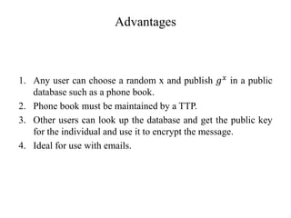 Advantages
1. Any user can choose a random x and publish 𝑔𝑥 in a public
database such as a phone book.
2. Phone book must be maintained by a TTP.
3. Other users can look up the database and get the public key
for the individual and use it to encrypt the message.
4. Ideal for use with emails.
 