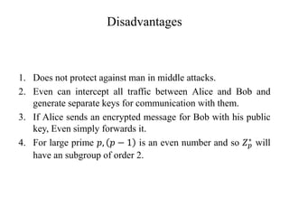 Disadvantages
1. Does not protect against man in middle attacks.
2. Even can intercept all traffic between Alice and Bob and
generate separate keys for communication with them.
3. If Alice sends an encrypted message for Bob with his public
key, Even simply forwards it.
4. For large prime 𝑝, 𝑝 − 1 is an even number and so 𝑍𝑝
∗ will
have an subgroup of order 2.
 
