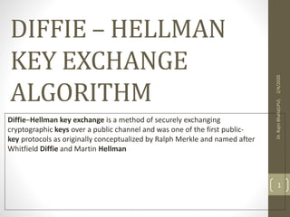 DIFFIE – HELLMAN
KEY EXCHANGE
ALGORITHM
Diffie–Hellman key exchange is a method of securely exchanging
cryptographic keys over a public channel and was one of the first public-
key protocols as originally conceptualized by Ralph Merkle and named after
Whitfield Diffie and Martin Hellman
2/4/2020Dr.RajniBhalla(LPU)
1
 