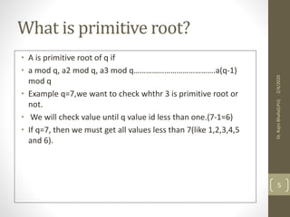 What is primitive root?
• A is primitive root of q if
• a mod q, a2 mod q, a3 mod q………………………………….a(q-1)
mod q
• Example q=7,we want to check whthr 3 is primitive root or
not.
• We will check value until q value id less than one.(7-1=6)
• If q=7, then we must get all values less than 7(like 1,2,3,4,5
and 6).
2/4/2020Dr.RajniBhalla(LPU)
5
 