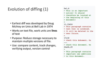 Evolution of diffing (1)
• Earliest diff was developed by Doug
McIIroy on Unix at Bell Lab in 1974
• Works on text file, work units are lines
of text
• Purpose: Reduce storage necessary to
maintain multiple versions of file.
• Use: compare content, track changes,
verifying output, version control
 