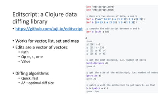 Editscript: a Clojure data
diffing library
• https://github.com/juji-io/editscript
• Works for vector, list, set and map
• Edits are a vector of vectors:
• Path
• Op :+, :-, or :r
• Value
• Diffing algorithms
• Quick: fast
• A* : optimal diff size
 