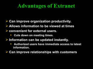 Advantages of Extranet Can improve organization productivity. Allows information to be viewed at times convenient for external users. Cuts down on meeting times. Information can be updated instantly. Authorized users have immediate access to latest information. Can improve relationships with customers 