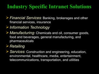 Industry Specific Intranet Solutions Financial Services : Banking, brokerages and other financial services, insurance Information Technology Manufacturing : Chemicals and oil, consumer goods, food and beverages, general manufacturing, and pharmaceuticals Retailing Services : Construction and engineering, education, environmental, healthcare, media, entertainment, telecommunications, transportation, and utilities 