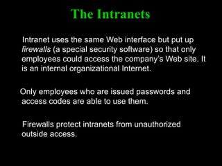 The Intranets Intranet uses the same Web interface but put up  firewalls  (a special security software) so that only employees could access the company’s Web site. It is an internal organizational Internet. Only employees who are issued passwords and access codes are able to use them. Firewalls protect intranets from unauthorized outside access. 