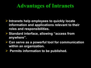 Advantages of Intranets Intranets help employees to quickly locate information and applications relevant to their roles and responsibilities. Standard interface, allowing “access from anywhere”. Can serve as a powerful tool for communication within an organization. Permits information to be published. 