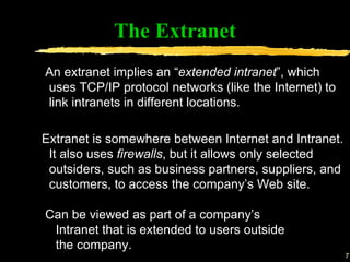 The Extranet An extranet implies an “ extended intranet ”, which uses TCP/IP protocol networks (like the Internet) to link intranets in different locations. Extranet is somewhere between Internet and Intranet. It also uses  firewalls , but it allows only selected outsiders, such as business partners, suppliers, and customers, to access the company’s Web site. Can be viewed as part of a company’s Intranet that is extended to users outside the company. 
