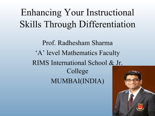 Enhancing Your Instructional
Skills Through Differentiation
      Prof. Radhesham Sharma
    ‘A’ level Mathematics Faculty
   RIMS International School & Jr.
               College
          MUMBAI(INDIA)
 