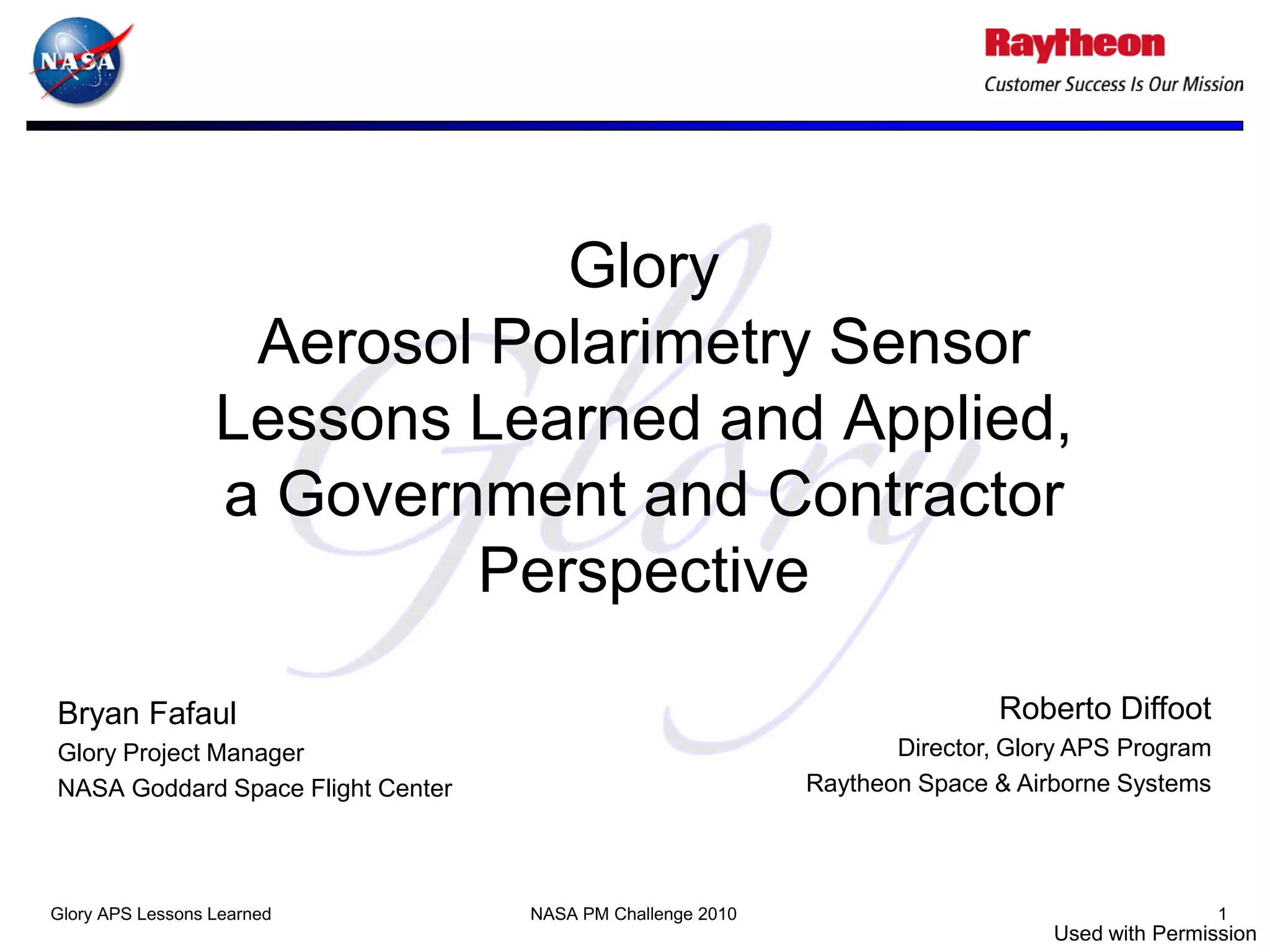 Glory
                   Aerosol Polarimetry Sensor
                  Lessons Learned and Applied,
                  a Government and Contractor
                          Perspective

Bryan Fafaul                                                                Roberto Diffoot
Glory Project Manager                                              Director, Glory APS Program
NASA Goddard Space Flight Center                            Raytheon Space & Airborne Systems




Glory APS Lessons Learned          NASA PM Challenge 2010                                        1
                                                                                Used with Permission
 