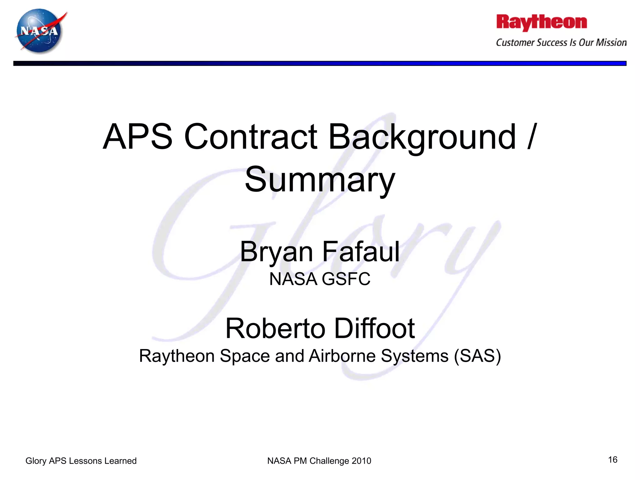 APS Contract Background /
                        Summary
                                       Bryan Fafaul
                                          NASA GSFC

                                     Roberto Diffoot
                            Raytheon Space and Airborne Systems (SAS)




Glory APS Lessons Learned                 NASA PM Challenge 2010        16
 