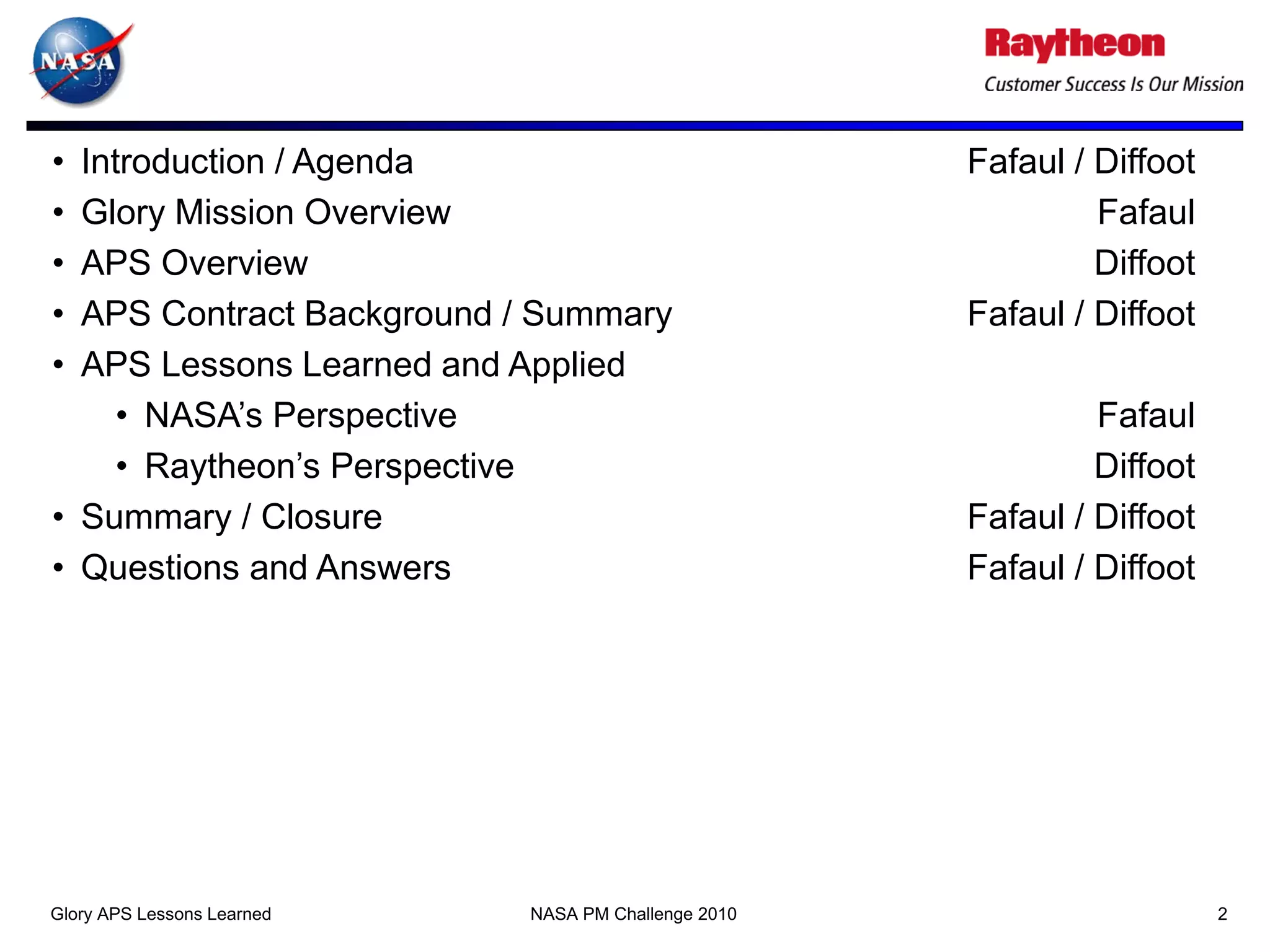 • Introduction / Agenda                              Fafaul / Diffoot
• Glory Mission Overview                                      Fafaul
• APS Overview                                                Diffoot
• APS Contract Background / Summary                  Fafaul / Diffoot
• APS Lessons Learned and Applied
     • NASA’s Perspective                                     Fafaul
     • Raytheon’s Perspective                                 Diffoot
• Summary / Closure                                  Fafaul / Diffoot
• Questions and Answers                              Fafaul / Diffoot




Glory APS Lessons Learned   NASA PM Challenge 2010                      2
 