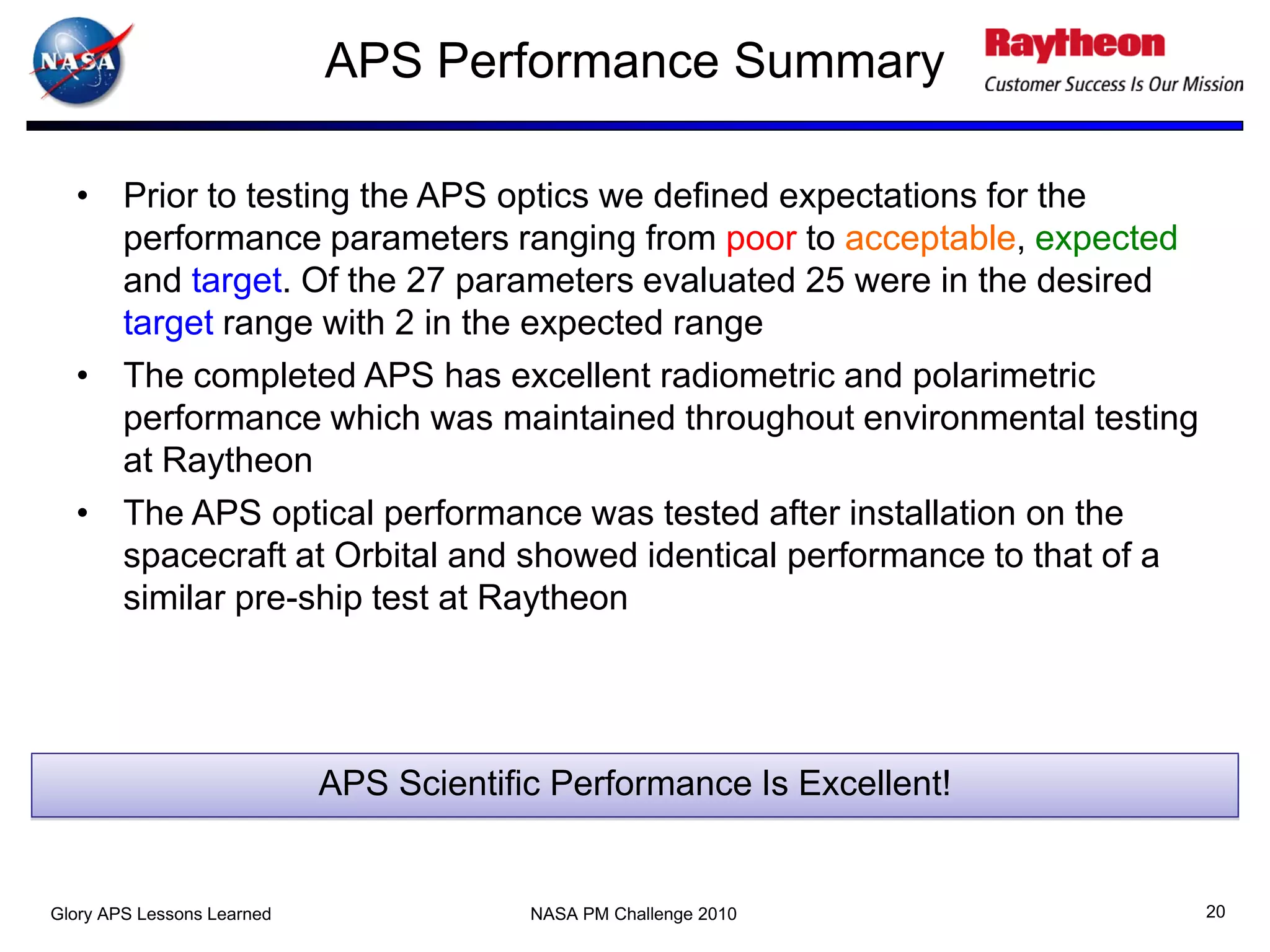 APS Performance Summary

  • Prior to testing the APS optics we defined expectations for the
    performance parameters ranging from poor to acceptable, expected
    and target. Of the 27 parameters evaluated 25 were in the desired
    target range with 2 in the expected range
  • The completed APS has excellent radiometric and polarimetric
    performance which was maintained throughout environmental testing
    at Raytheon
  • The APS optical performance was tested after installation on the
    spacecraft at Orbital and showed identical performance to that of a
    similar pre-ship test at Raytheon




                            APS Scientific Performance Is Excellent!


Glory APS Lessons Learned                NASA PM Challenge 2010           20
 