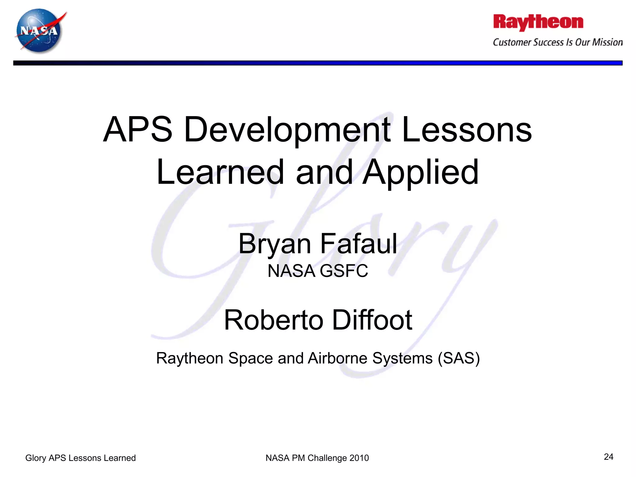 APS Development Lessons
                   Learned and Applied
                                      Bryan Fafaul
                                          NASA GSFC

                                    Roberto Diffoot
                            Raytheon Space and Airborne Systems (SAS)




Glory APS Lessons Learned                NASA PM Challenge 2010         24
 