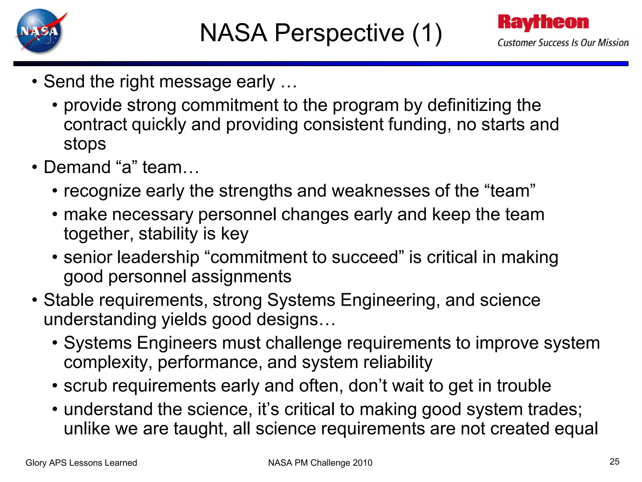 NASA Perspective (1)
 • Send the right message early …
    • provide strong commitment to the program by definitizing the
      contract quickly and providing consistent funding, no starts and
      stops
 • Demand “a” team…
    • recognize early the strengths and weaknesses of the “team”
    • make necessary personnel changes early and keep the team
      together, stability is key
    • senior leadership “commitment to succeed” is critical in making
      good personnel assignments
 • Stable requirements, strong Systems Engineering, and science
   understanding yields good designs…
    • Systems Engineers must challenge requirements to improve system
      complexity, performance, and system reliability
    • scrub requirements early and often, don’t wait to get in trouble
    • understand the science, it’s critical to making good system trades;
      unlike we are taught, all science requirements are not created equal
Glory APS Lessons Learned        NASA PM Challenge 2010                      25
 