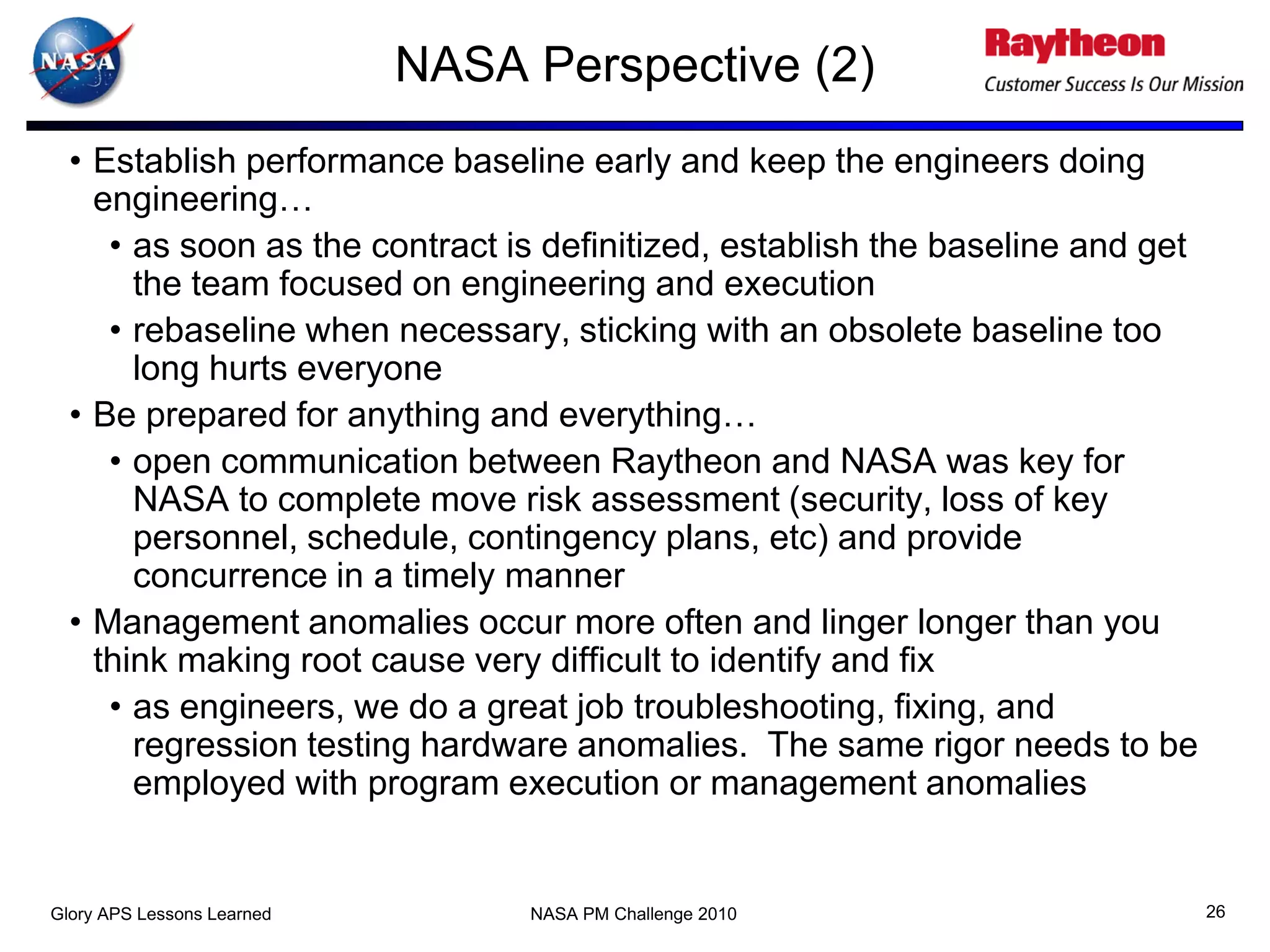 NASA Perspective (2)
  • Establish performance baseline early and keep the engineers doing
    engineering…
     • as soon as the contract is definitized, establish the baseline and get
       the team focused on engineering and execution
     • rebaseline when necessary, sticking with an obsolete baseline too
       long hurts everyone
  • Be prepared for anything and everything…
     • open communication between Raytheon and NASA was key for
       NASA to complete move risk assessment (security, loss of key
       personnel, schedule, contingency plans, etc) and provide
       concurrence in a timely manner
  • Management anomalies occur more often and linger longer than you
    think making root cause very difficult to identify and fix
     • as engineers, we do a great job troubleshooting, fixing, and
       regression testing hardware anomalies. The same rigor needs to be
       employed with program execution or management anomalies


Glory APS Lessons Learned        NASA PM Challenge 2010                         26
 