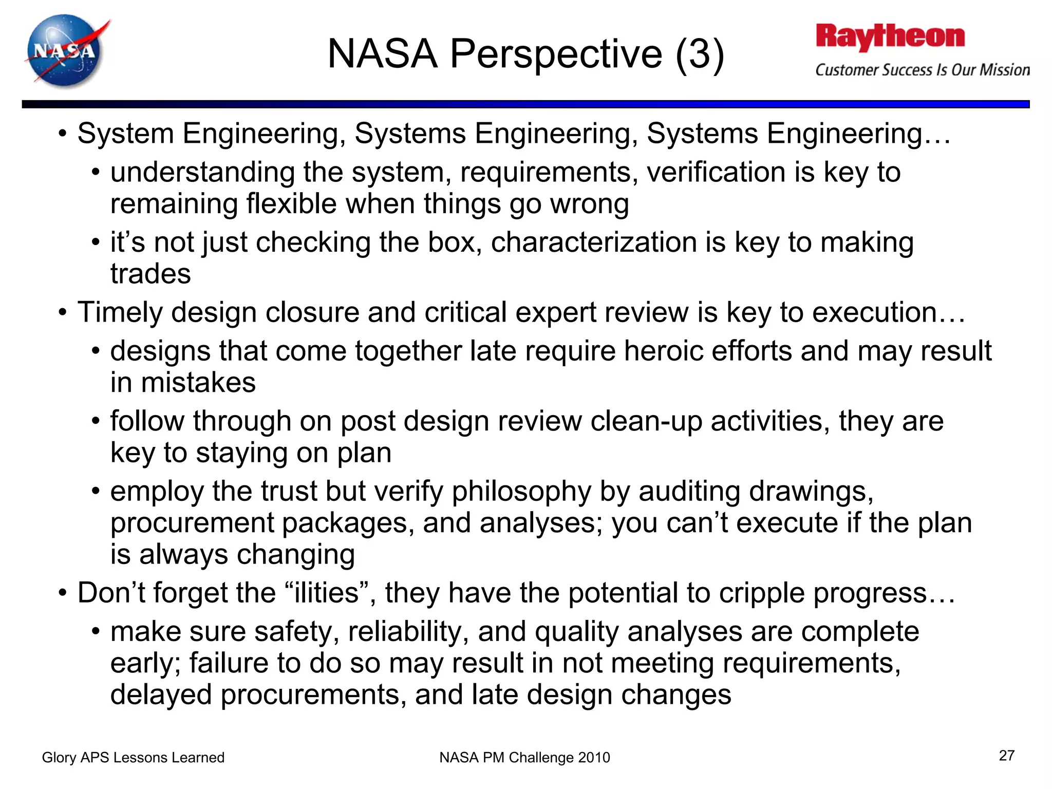 NASA Perspective (3)
  • System Engineering, Systems Engineering, Systems Engineering…
     • understanding the system, requirements, verification is key to
       remaining flexible when things go wrong
     • it’s not just checking the box, characterization is key to making
       trades
  • Timely design closure and critical expert review is key to execution…
     • designs that come together late require heroic efforts and may result
       in mistakes
     • follow through on post design review clean-up activities, they are
       key to staying on plan
     • employ the trust but verify philosophy by auditing drawings,
       procurement packages, and analyses; you can’t execute if the plan
       is always changing
  • Don’t forget the “ilities”, they have the potential to cripple progress…
     • make sure safety, reliability, and quality analyses are complete
       early; failure to do so may result in not meeting requirements,
       delayed procurements, and late design changes
Glory APS Lessons Learned        NASA PM Challenge 2010                        27
 