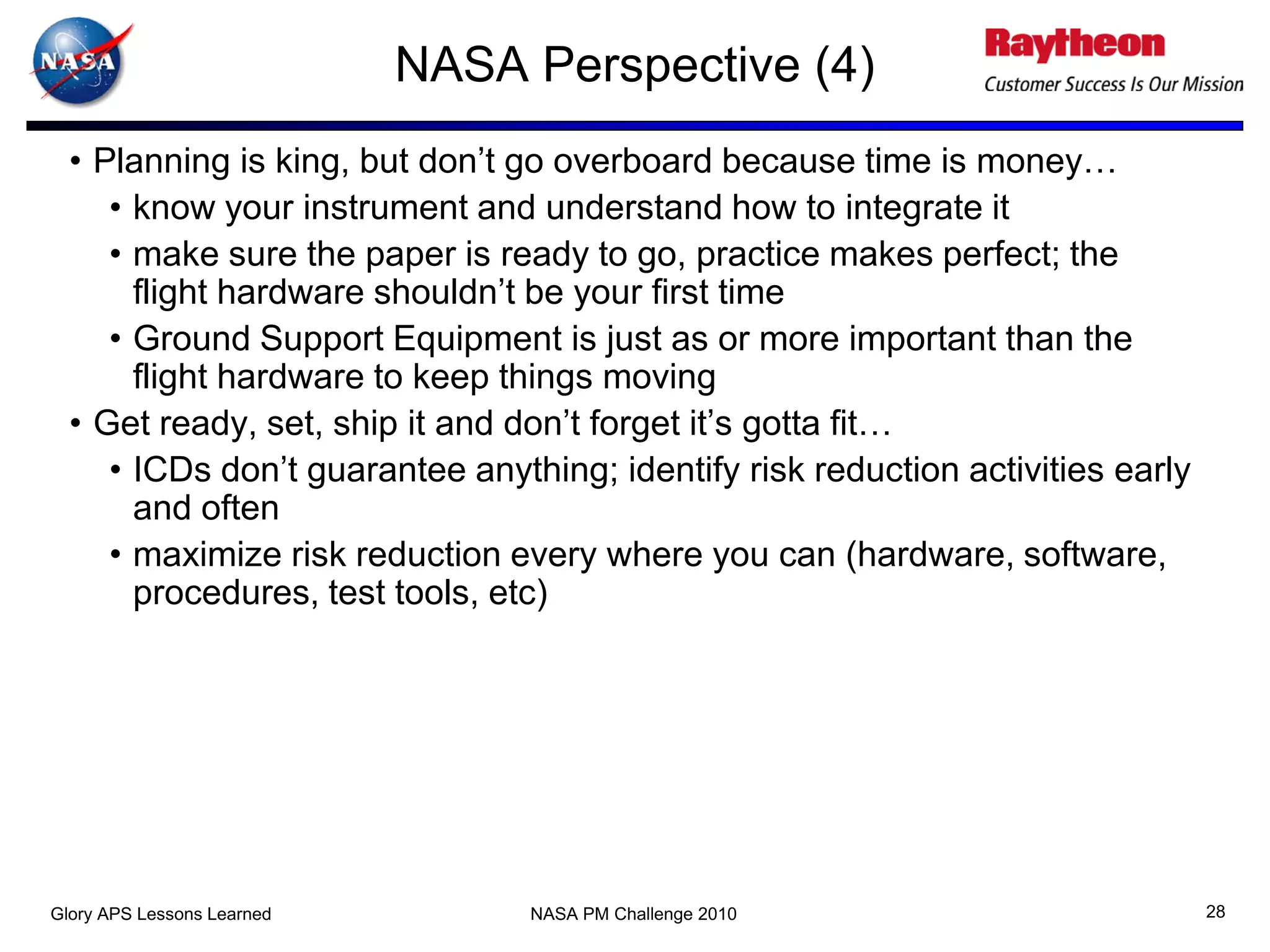 NASA Perspective (4)
  • Planning is king, but don’t go overboard because time is money…
     • know your instrument and understand how to integrate it
     • make sure the paper is ready to go, practice makes perfect; the
       flight hardware shouldn’t be your first time
     • Ground Support Equipment is just as or more important than the
       flight hardware to keep things moving
  • Get ready, set, ship it and don’t forget it’s gotta fit…
     • ICDs don’t guarantee anything; identify risk reduction activities early
       and often
     • maximize risk reduction every where you can (hardware, software,
       procedures, test tools, etc)




Glory APS Lessons Learned        NASA PM Challenge 2010                          28
 
